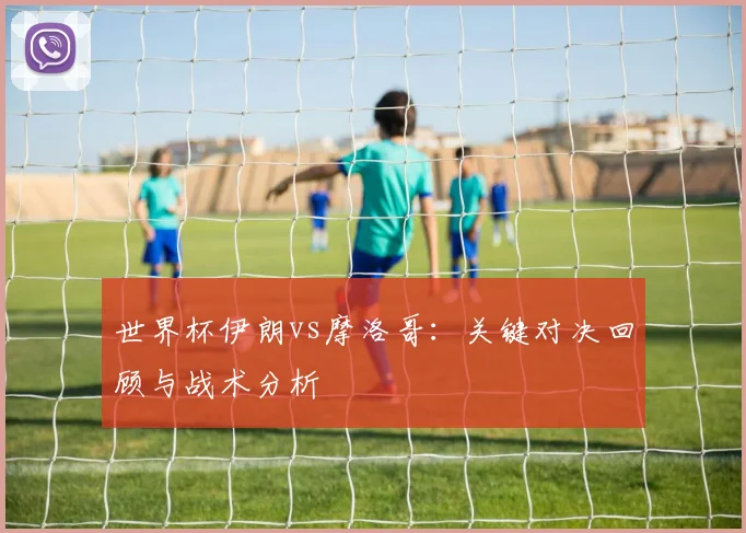 世界杯伊朗vs摩洛哥:关键对决回顾与战术分析