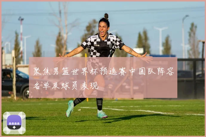 聚焦男篮世界杯预选赛中国队阵容名单及球员表现