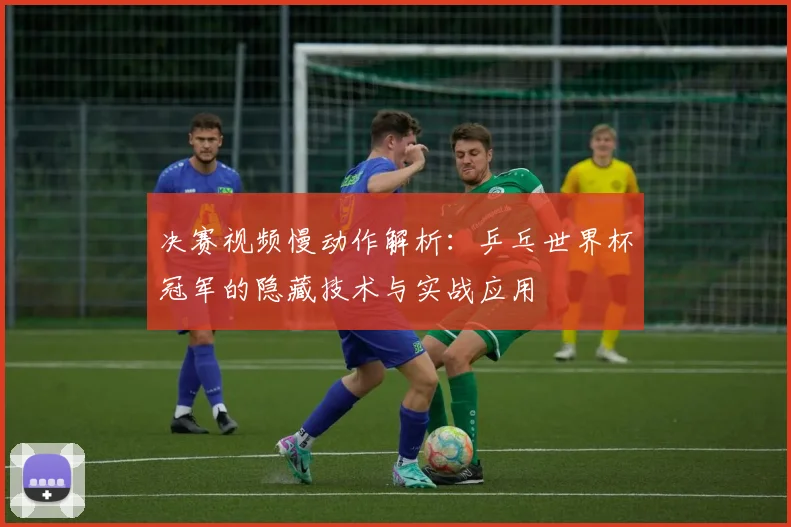 决赛视频慢动作解析：乒乓世界杯冠军的隐藏技术与实战应用