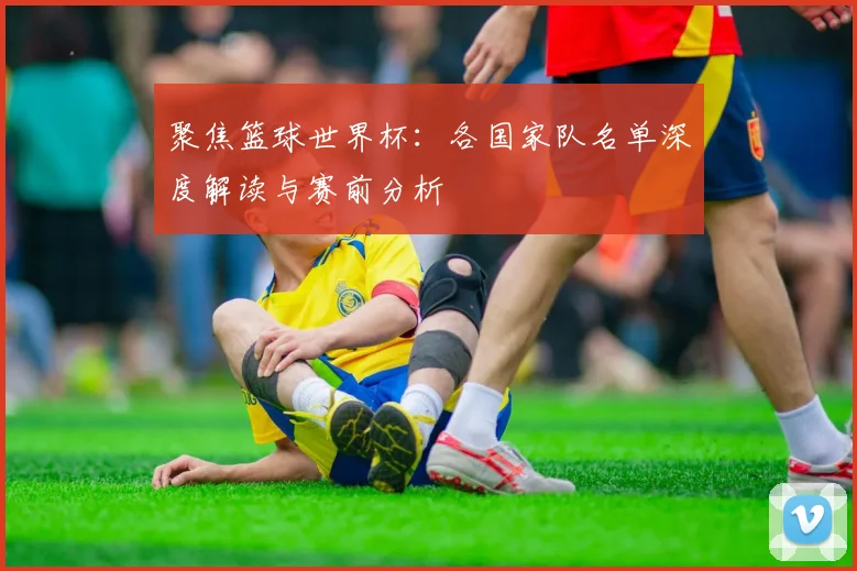 聚焦篮球世界杯：各国家队名单深度解读与赛前分析