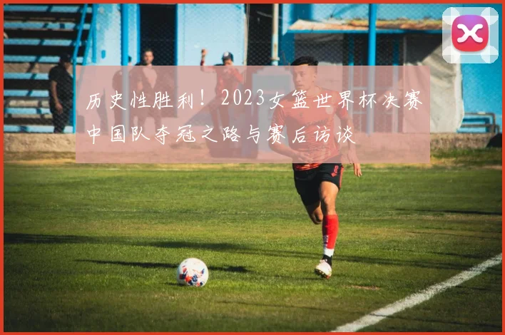 历史性胜利!2023女篮世界杯决赛中国队夺冠之路与赛后访谈