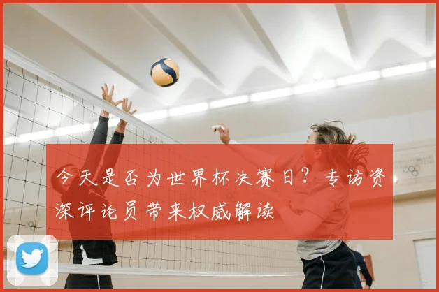 今天是否为世界杯决赛日?专访资深评论员带来权威解读