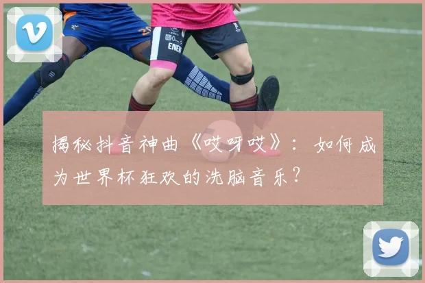 揭秘抖音神曲《哎呀哎》:如何成为世界杯狂欢的洗脑音乐?