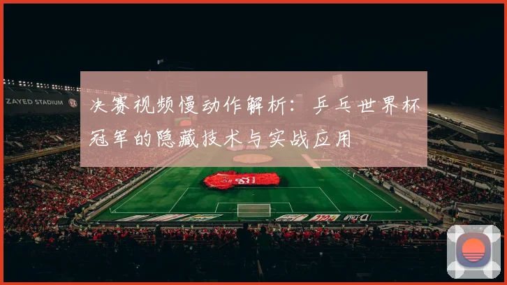 决赛视频慢动作解析：乒乓世界杯冠军的隐藏技术与实战应用