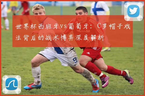 世界杯西班牙vs葡萄牙：C罗帽子戏法背后的战术博弈深度解析