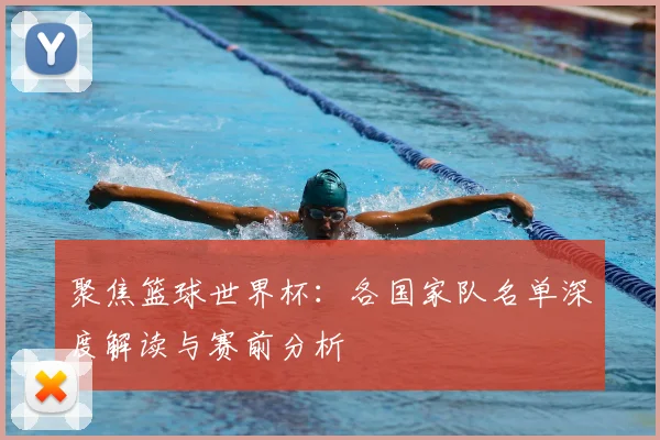 聚焦篮球世界杯：各国家队名单深度解读与赛前分析
