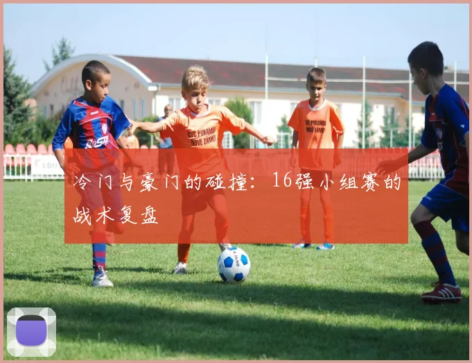冷门与豪门的碰撞：16强小组赛的战术复盘