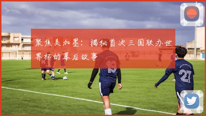 聚焦美加墨：揭秘首次三国联办世界杯的幕后故事