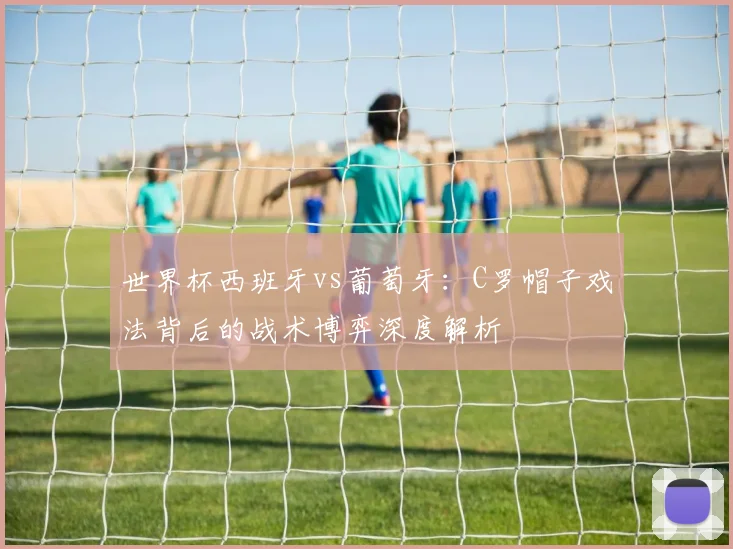世界杯西班牙vs葡萄牙：C罗帽子戏法背后的战术博弈深度解析