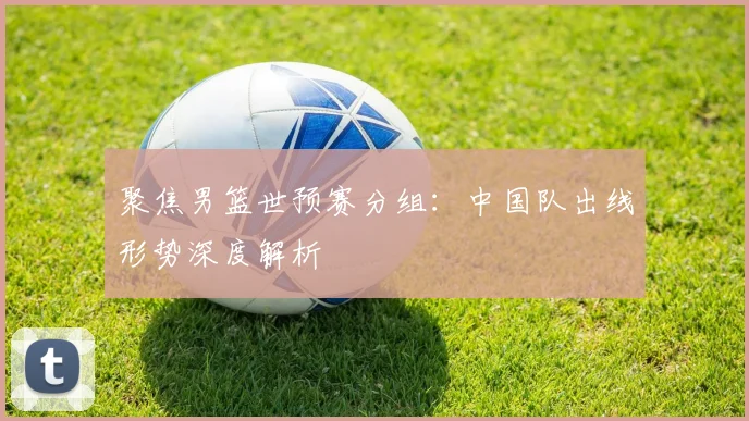 聚焦男篮世预赛分组：中国队出线形势深度解析