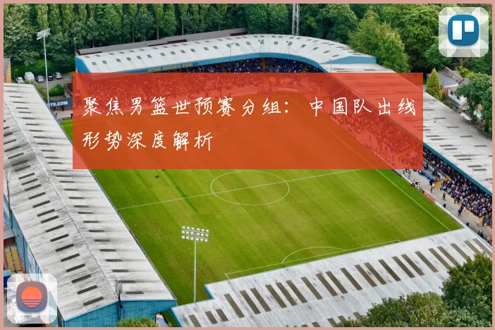 聚焦男篮世预赛分组：中国队出线形势深度解析