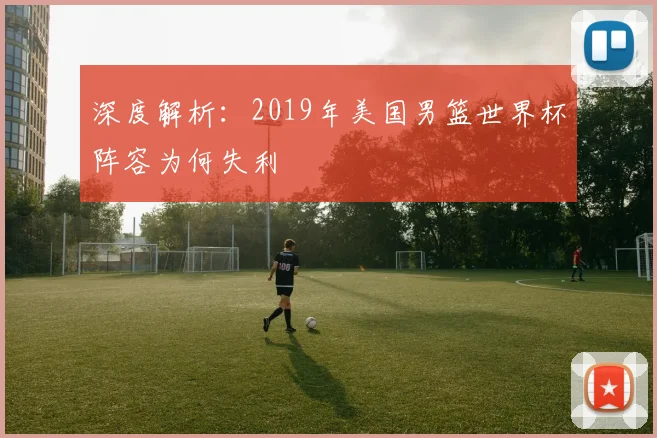 深度解析:2019年美国男篮世界杯阵容为何失利